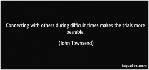 ... during difficult times makes the trials more bearable. - John Townsend