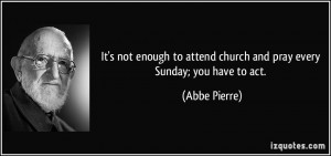 ... to attend church and pray every Sunday; you have to act. - Abbe Pierre