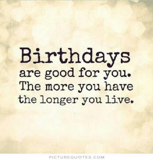 Birthdays are good for you. The more you have, the longer you live.