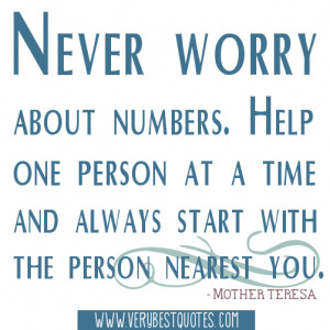 Never worry about numbers. Help one person at a time and always start ...