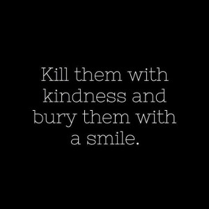 Kill them with kindness and bury them with a smile