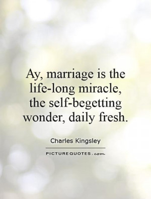 Ay, marriage is the life-long miracle, the self-begetting wonder ...