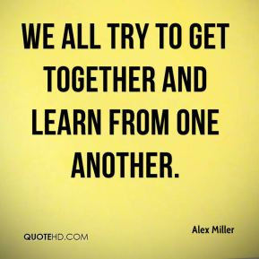Alex Miller - We all try to get together and learn from one another.