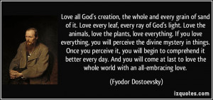 Love all God's creation, the whole and every grain of sand of it. Love ...