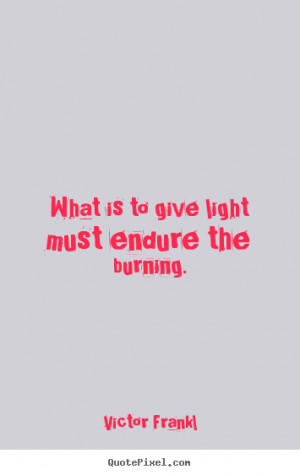 Victor Frankl Quotes - What is to give light must endure the burning.
