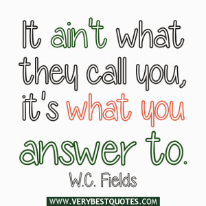 It ain’t what they call you, it’s what you answer to. ~W.C. Fields