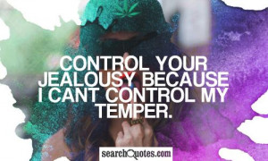 Control your jealousy because I cant control my temper.