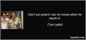 don't just preach; I put my money where my mouth is! - Tom Leykis