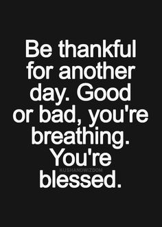 be thankful for another day. good or bad. you're breathing. you're ...