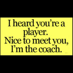 heard your a player , nice to meet you I'm the coach .