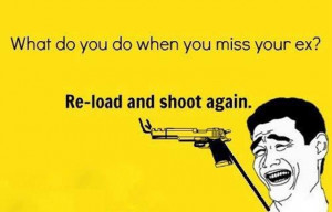 What do you do when you miss your ex? Reload and shoot again.