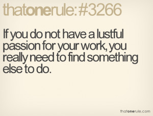 If you do not have a lustful passion for your work, you really need to ...