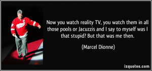 Now you watch reality TV, you watch them in all those pools or ...