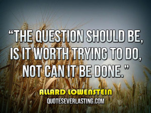 ... be, is it worth trying to do, not can it be done. _ Allard Lowenstein