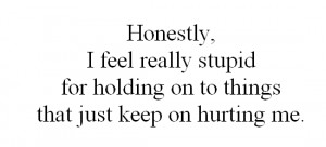... really stupid for holding on to things that just keep on hurting me