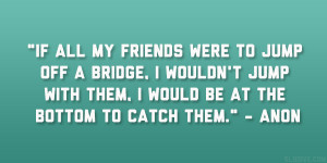 If all my friends were to jump off a bridge, I wouldn’t jump with ...