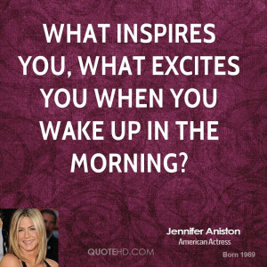 What inspires you, what excites you when you wake up in the morning?