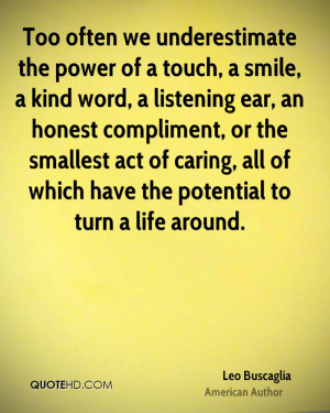 Too often we underestimate the power of a touch, a smile, a kind word ...