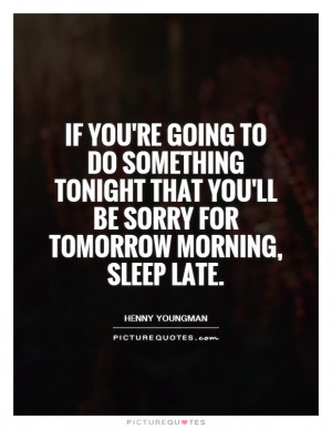 ... tonight that you'll be sorry for tomorrow morning, sleep late