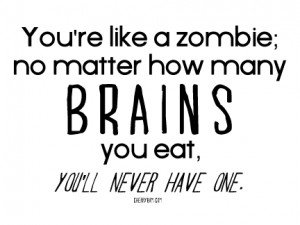 You're like a zombie; no matter how many brains you eat, you'll never ...