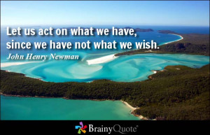 ... on what we have, since we have not what we wish. - John Henry Newman