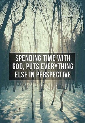 Spending time with God, puts everything else in perspective.
