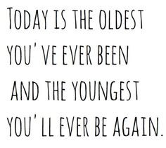 Today is the oldest you've ever been and the youngest you'll ever be ...