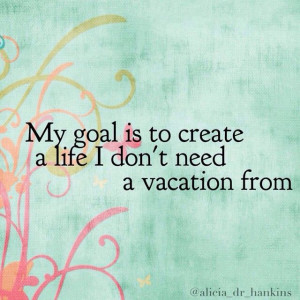 My goal is to create a life I don't need a vacation from.