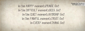 In the HAPPY moments.....PRAISE God In the DIFFICULT moments ...