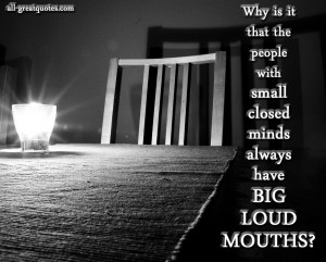 ... that the people with small closed minds always have BIG LOUD MOUTHS