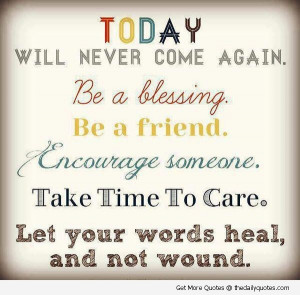 Today Will Never Come Again Be a Blessing. Be a Friend. Encourage ...