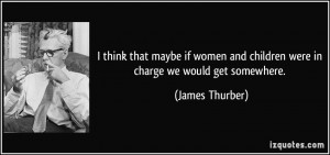 ... and children were in charge we would get somewhere. - James Thurber