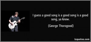 guess a good song is a good song is a good song, ya know. - George ...