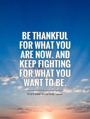 Be thankful for what you are now. and keep fighting for what you want ...