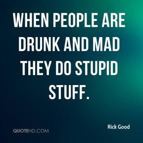 Rick Good - When people are drunk and mad they do stupid stuff.