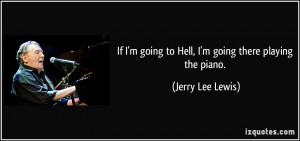 If I'm going to Hell, I'm going there playing the piano. - Jerry Lee ...