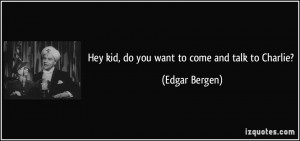 Hey kid, do you want to come and talk to Charlie? - Edgar Bergen