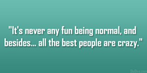 ... any fun being normal, and besides… all the best people are crazy
