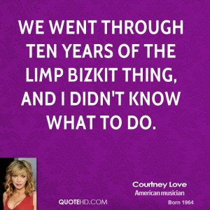 We went through ten years of the Limp Bizkit thing, and I didn't know ...