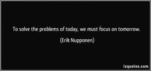 ... the problems of today, we must focus on tomorrow. - Erik Nupponen