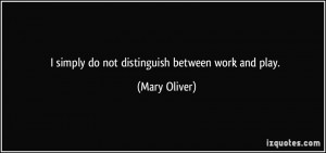 simply do not distinguish between work and play. - Mary Oliver