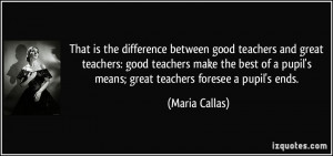 ... pupil's means; great teachers foresee a pupil's ends. - Maria Callas