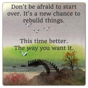 Don't be afraid to start over.It's a new chance to rebuild things.This ...