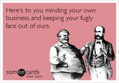 Here's to you minding your own business and keeping your fugly face ...