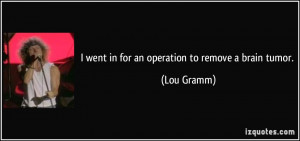 went in for an operation to remove a brain tumor. - Lou Gramm