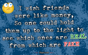 wish friends were like money, So one could hold them up to the light ...