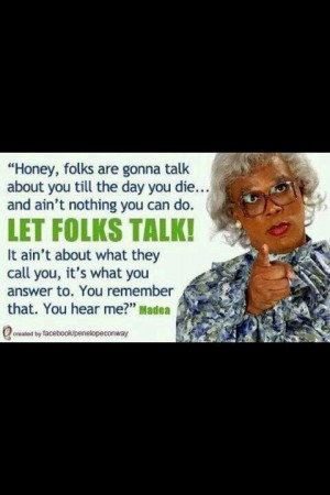 ... would be me if I was a black woman! Madea, portrayed by Tyler Perry