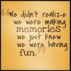 ... realize we were making memories, we just knew we were having fun. More