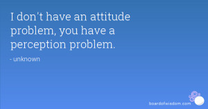 don't have an attitude problem, you have a perception problem.