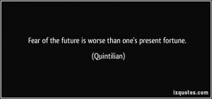 Fear of the future is worse than one's present fortune. - Quintilian